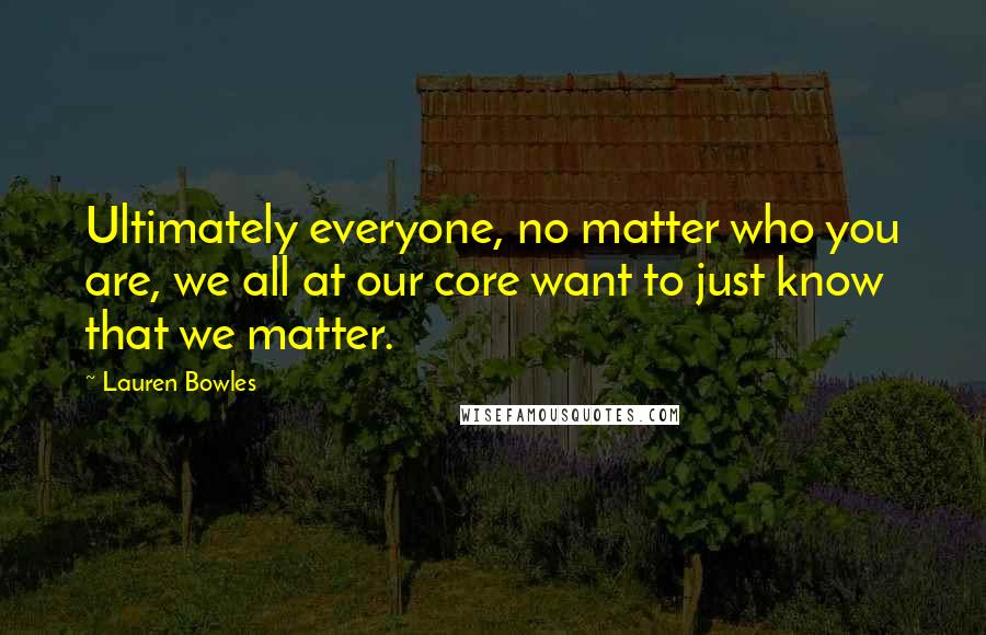 Lauren Bowles Quotes: Ultimately everyone, no matter who you are, we all at our core want to just know that we matter.