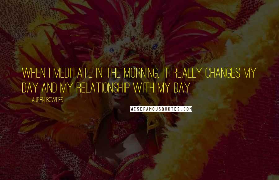 Lauren Bowles Quotes: When I meditate in the morning, it really changes my day and my relationship with my day.