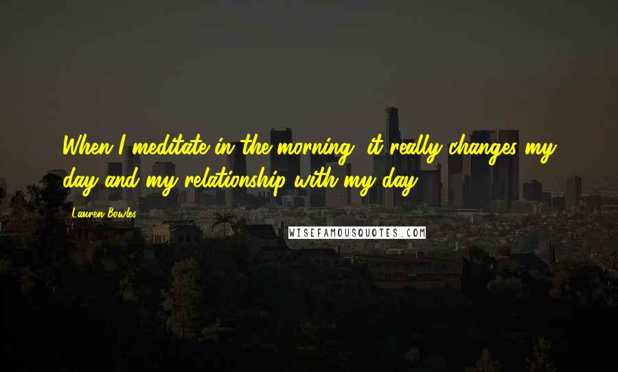 Lauren Bowles Quotes: When I meditate in the morning, it really changes my day and my relationship with my day.