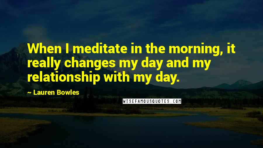 Lauren Bowles Quotes: When I meditate in the morning, it really changes my day and my relationship with my day.