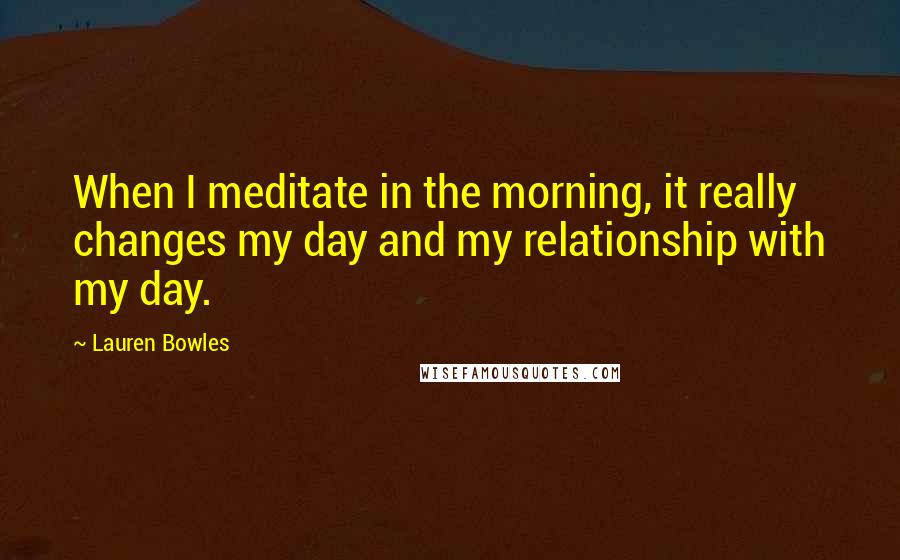 Lauren Bowles Quotes: When I meditate in the morning, it really changes my day and my relationship with my day.