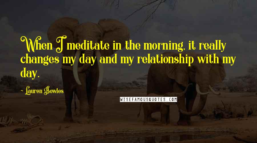 Lauren Bowles Quotes: When I meditate in the morning, it really changes my day and my relationship with my day.