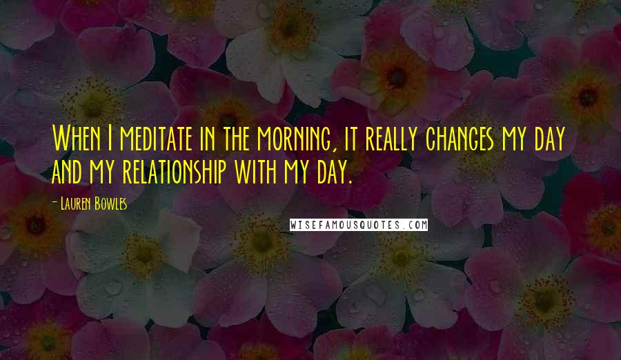 Lauren Bowles Quotes: When I meditate in the morning, it really changes my day and my relationship with my day.