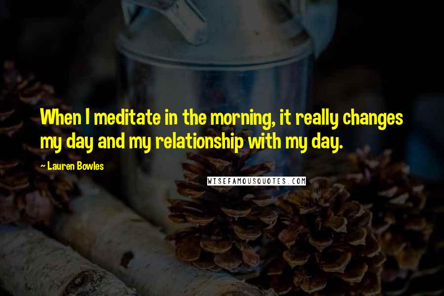 Lauren Bowles Quotes: When I meditate in the morning, it really changes my day and my relationship with my day.