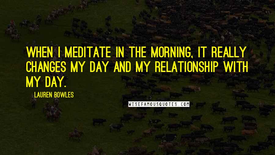 Lauren Bowles Quotes: When I meditate in the morning, it really changes my day and my relationship with my day.