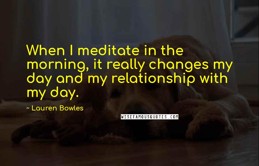 Lauren Bowles Quotes: When I meditate in the morning, it really changes my day and my relationship with my day.