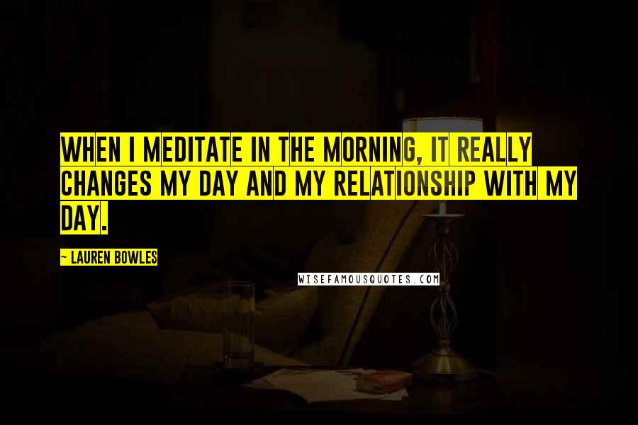 Lauren Bowles Quotes: When I meditate in the morning, it really changes my day and my relationship with my day.