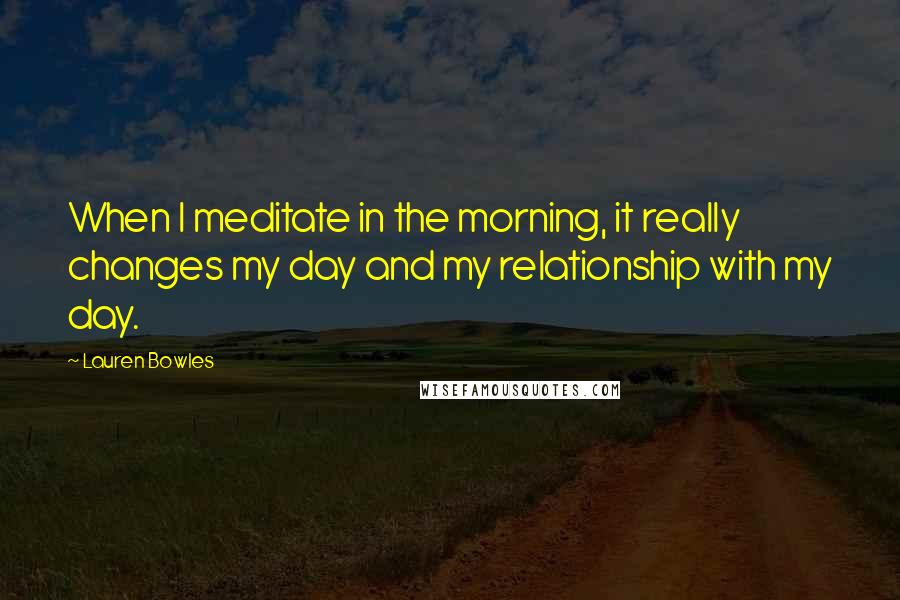 Lauren Bowles Quotes: When I meditate in the morning, it really changes my day and my relationship with my day.