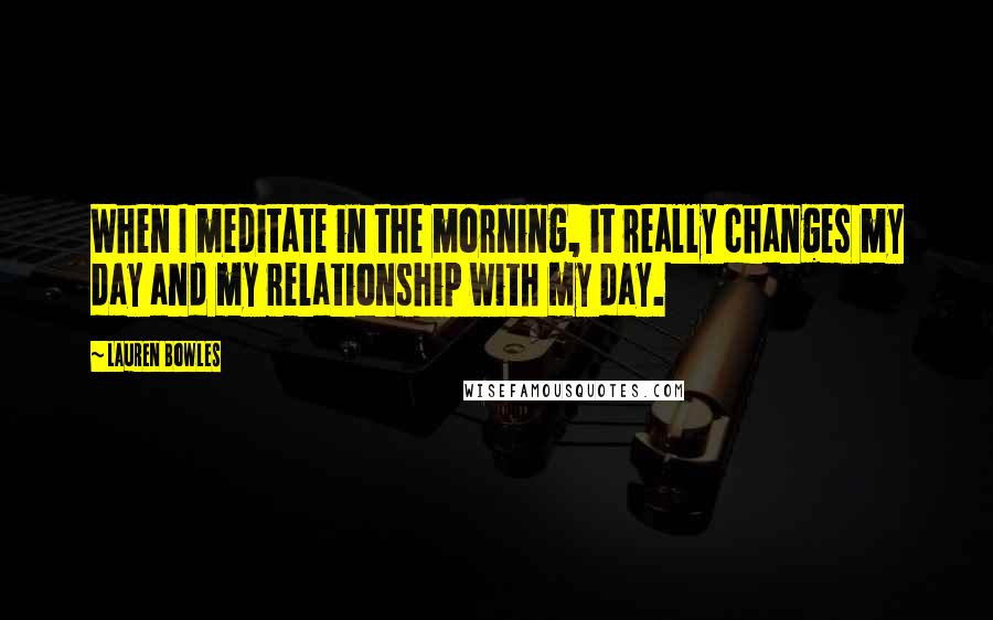 Lauren Bowles Quotes: When I meditate in the morning, it really changes my day and my relationship with my day.