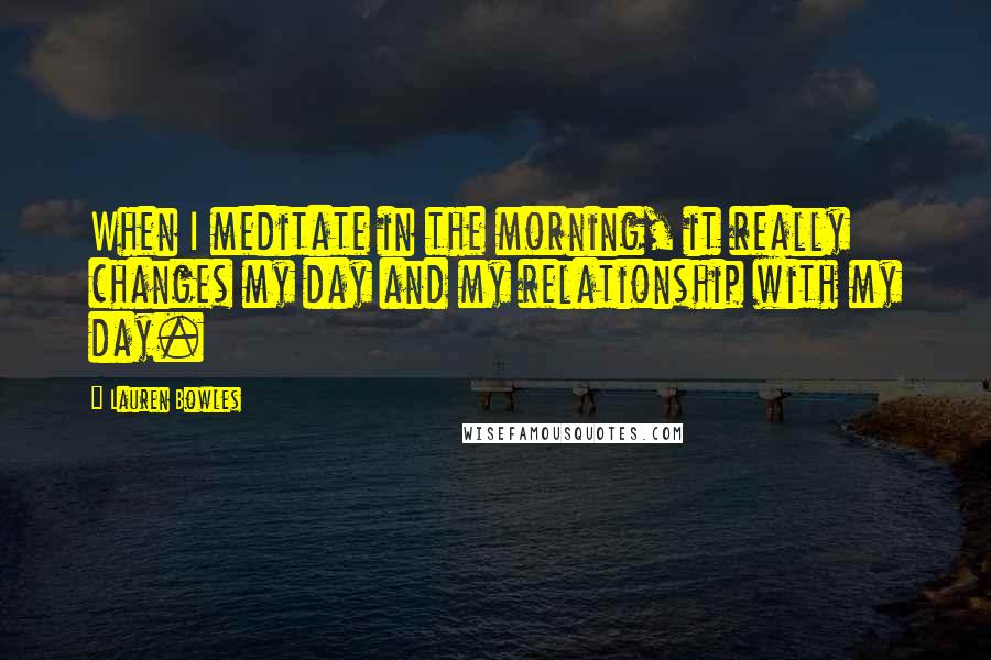 Lauren Bowles Quotes: When I meditate in the morning, it really changes my day and my relationship with my day.