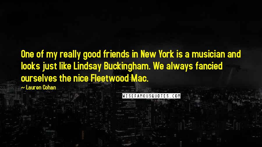 Lauren Cohan Quotes: One of my really good friends in New York is a musician and looks just like Lindsay Buckingham. We always fancied ourselves the nice Fleetwood Mac.