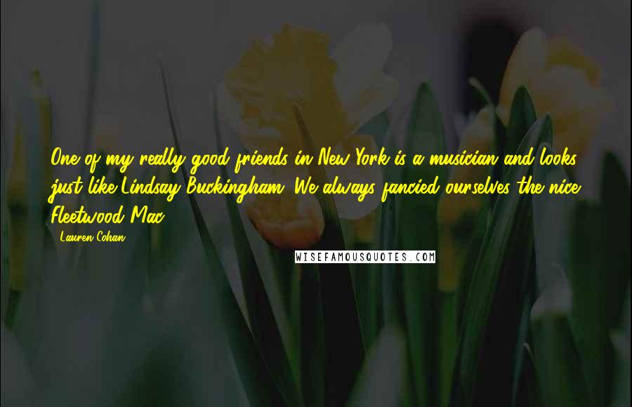 Lauren Cohan Quotes: One of my really good friends in New York is a musician and looks just like Lindsay Buckingham. We always fancied ourselves the nice Fleetwood Mac.