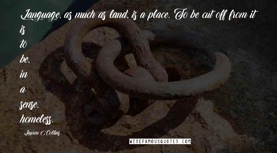 Lauren Collins Quotes: Language, as much as land, is a place. To be cut off from it is to be, in a sense, homeless.