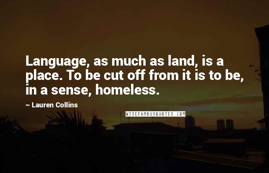 Lauren Collins Quotes: Language, as much as land, is a place. To be cut off from it is to be, in a sense, homeless.