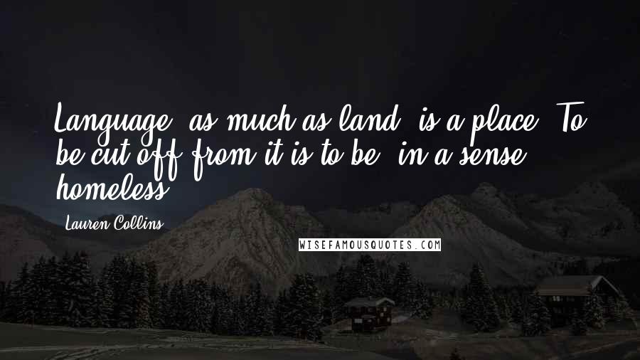 Lauren Collins Quotes: Language, as much as land, is a place. To be cut off from it is to be, in a sense, homeless.