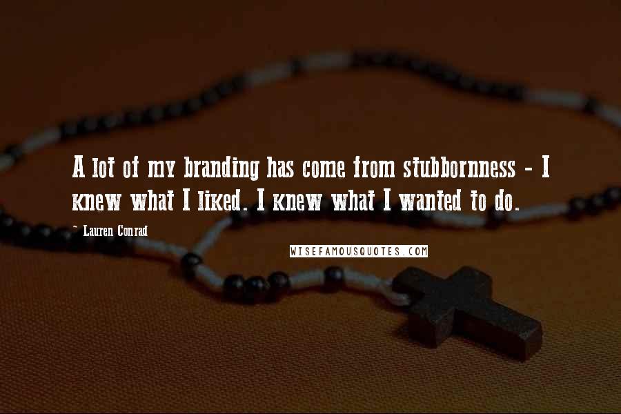 Lauren Conrad Quotes: A lot of my branding has come from stubbornness - I knew what I liked. I knew what I wanted to do.
