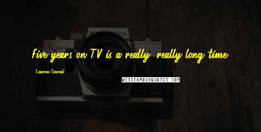 Lauren Conrad Quotes: Five years on TV is a really, really long time.