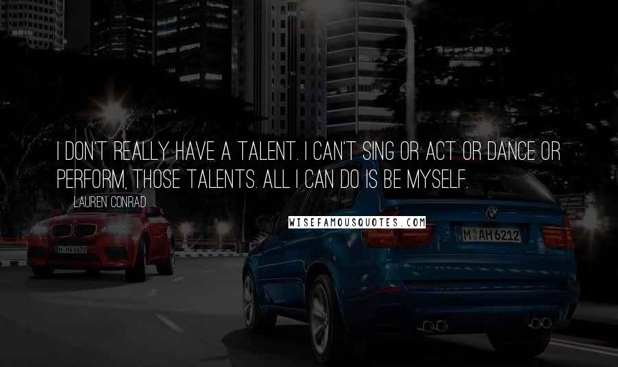 Lauren Conrad Quotes: I don't really have a talent. I can't sing or act or dance or perform, those talents. All I can do is be myself.