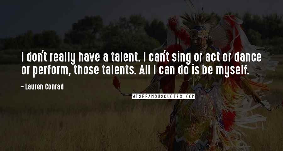 Lauren Conrad Quotes: I don't really have a talent. I can't sing or act or dance or perform, those talents. All I can do is be myself.