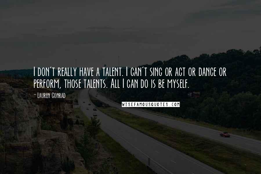 Lauren Conrad Quotes: I don't really have a talent. I can't sing or act or dance or perform, those talents. All I can do is be myself.