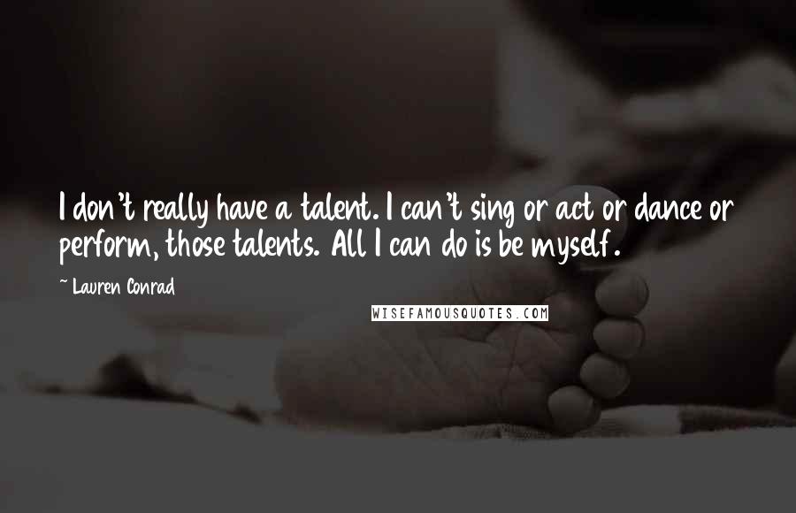 Lauren Conrad Quotes: I don't really have a talent. I can't sing or act or dance or perform, those talents. All I can do is be myself.