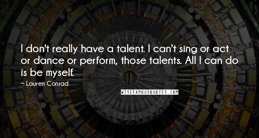 Lauren Conrad Quotes: I don't really have a talent. I can't sing or act or dance or perform, those talents. All I can do is be myself.