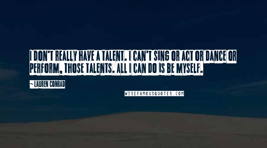Lauren Conrad Quotes: I don't really have a talent. I can't sing or act or dance or perform, those talents. All I can do is be myself.