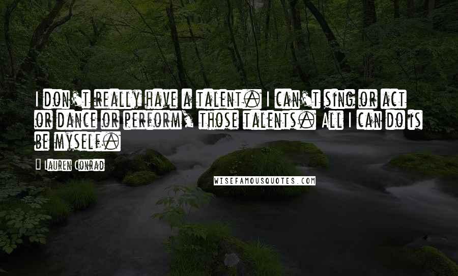 Lauren Conrad Quotes: I don't really have a talent. I can't sing or act or dance or perform, those talents. All I can do is be myself.