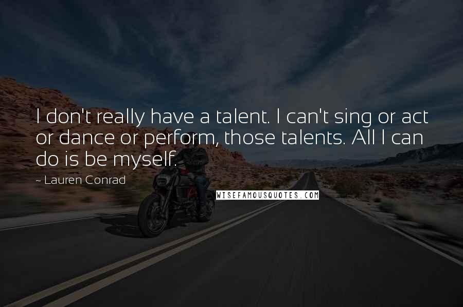 Lauren Conrad Quotes: I don't really have a talent. I can't sing or act or dance or perform, those talents. All I can do is be myself.