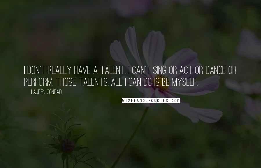 Lauren Conrad Quotes: I don't really have a talent. I can't sing or act or dance or perform, those talents. All I can do is be myself.