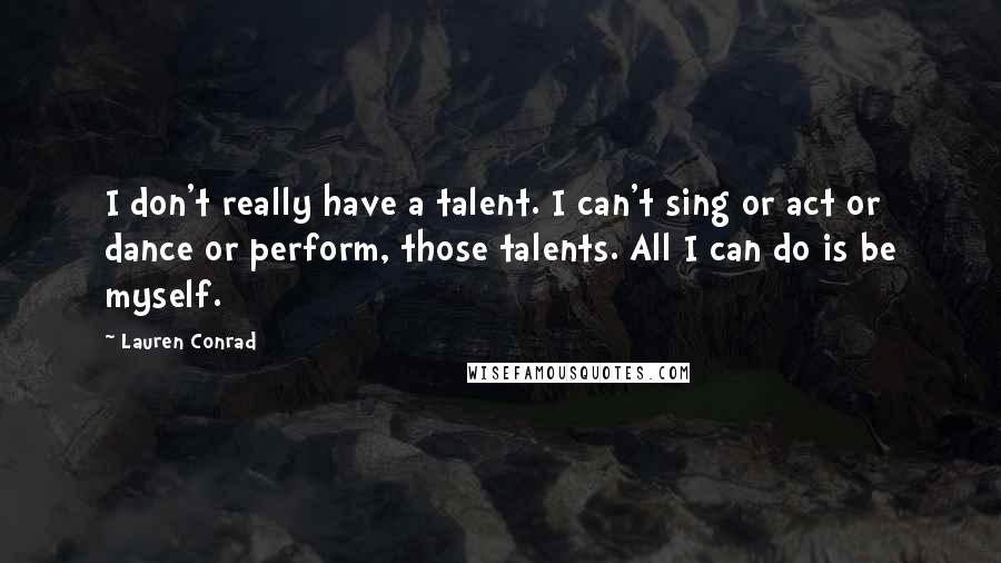 Lauren Conrad Quotes: I don't really have a talent. I can't sing or act or dance or perform, those talents. All I can do is be myself.