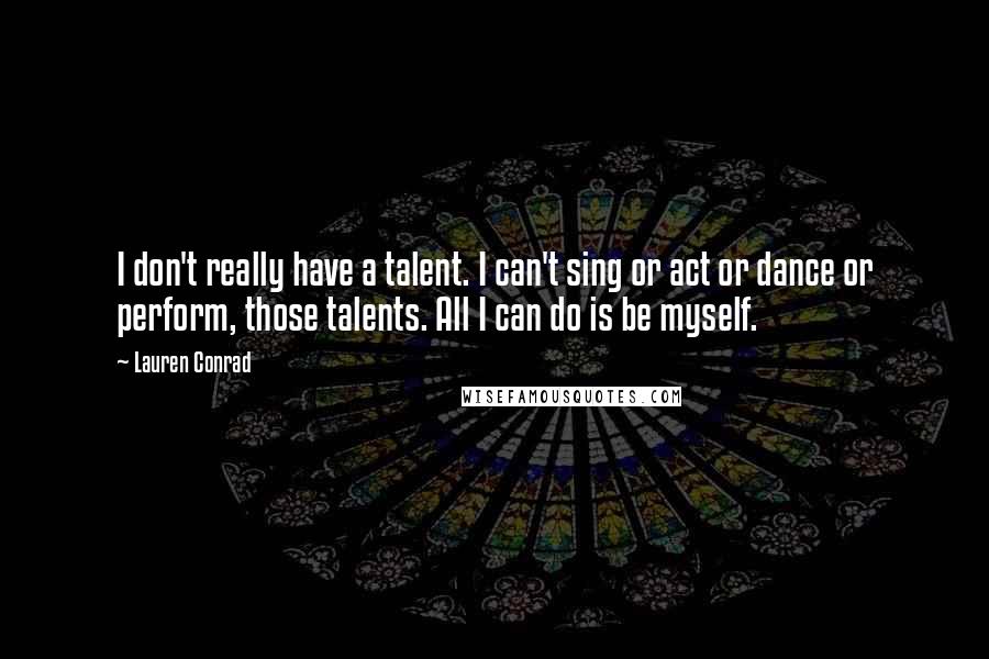 Lauren Conrad Quotes: I don't really have a talent. I can't sing or act or dance or perform, those talents. All I can do is be myself.