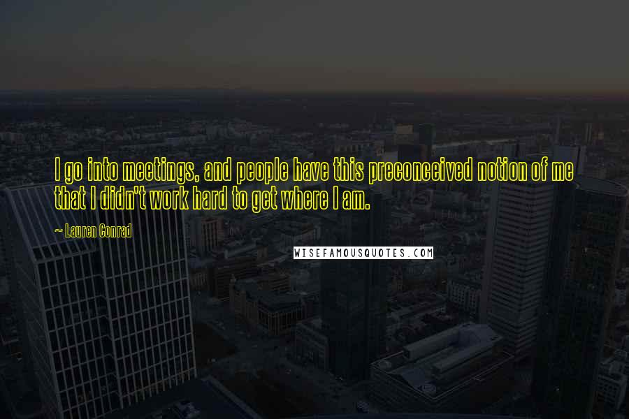 Lauren Conrad Quotes: I go into meetings, and people have this preconceived notion of me that I didn't work hard to get where I am.