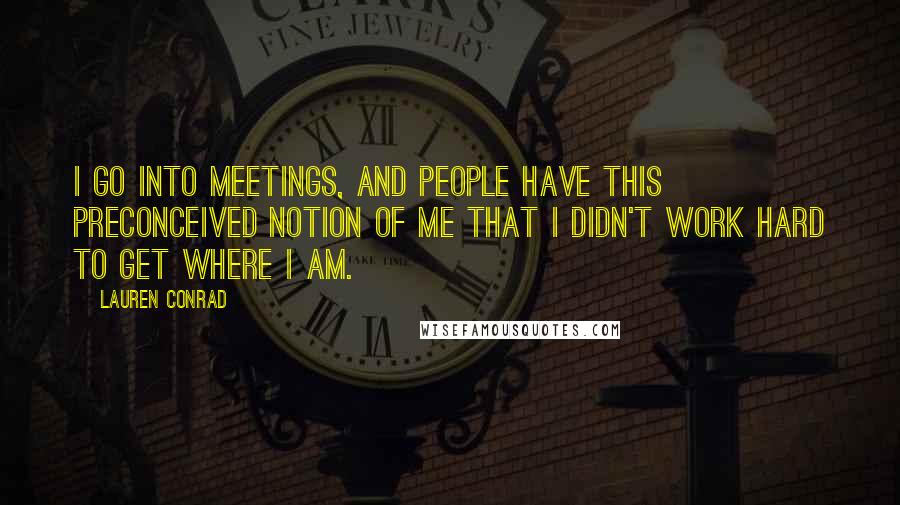 Lauren Conrad Quotes: I go into meetings, and people have this preconceived notion of me that I didn't work hard to get where I am.