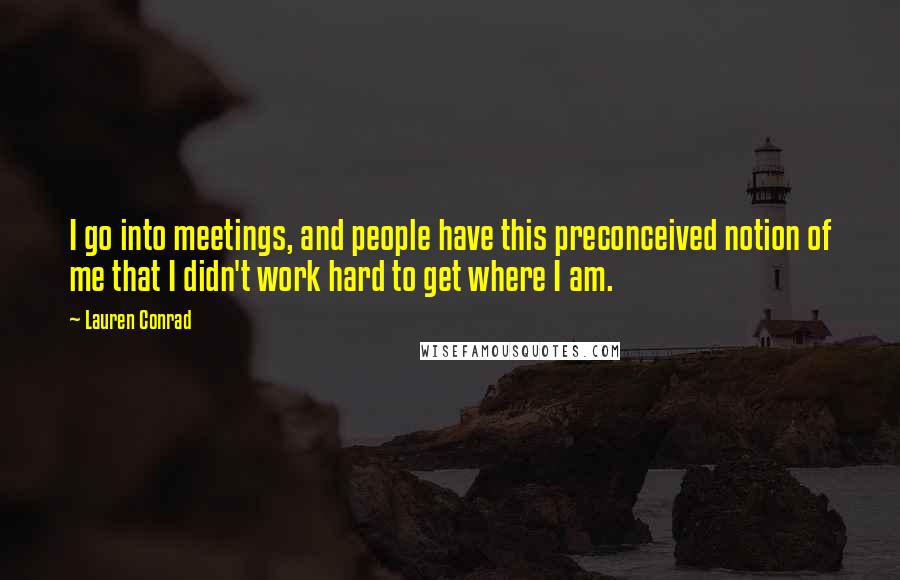 Lauren Conrad Quotes: I go into meetings, and people have this preconceived notion of me that I didn't work hard to get where I am.