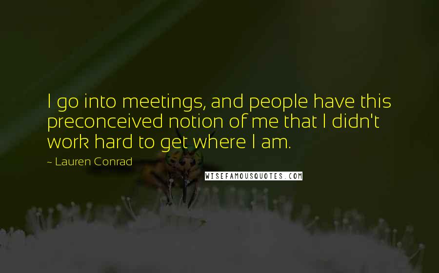 Lauren Conrad Quotes: I go into meetings, and people have this preconceived notion of me that I didn't work hard to get where I am.