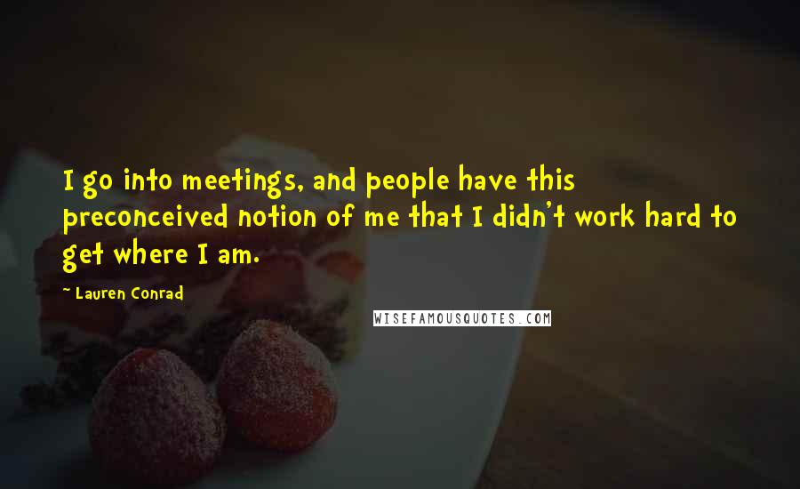 Lauren Conrad Quotes: I go into meetings, and people have this preconceived notion of me that I didn't work hard to get where I am.