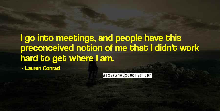 Lauren Conrad Quotes: I go into meetings, and people have this preconceived notion of me that I didn't work hard to get where I am.