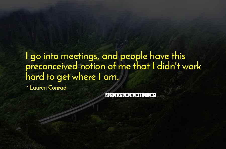 Lauren Conrad Quotes: I go into meetings, and people have this preconceived notion of me that I didn't work hard to get where I am.