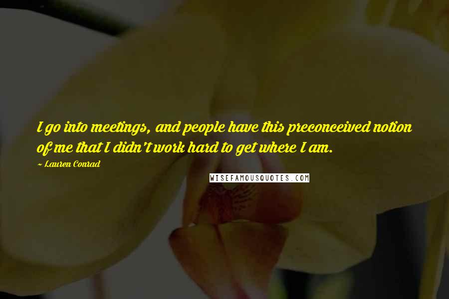 Lauren Conrad Quotes: I go into meetings, and people have this preconceived notion of me that I didn't work hard to get where I am.