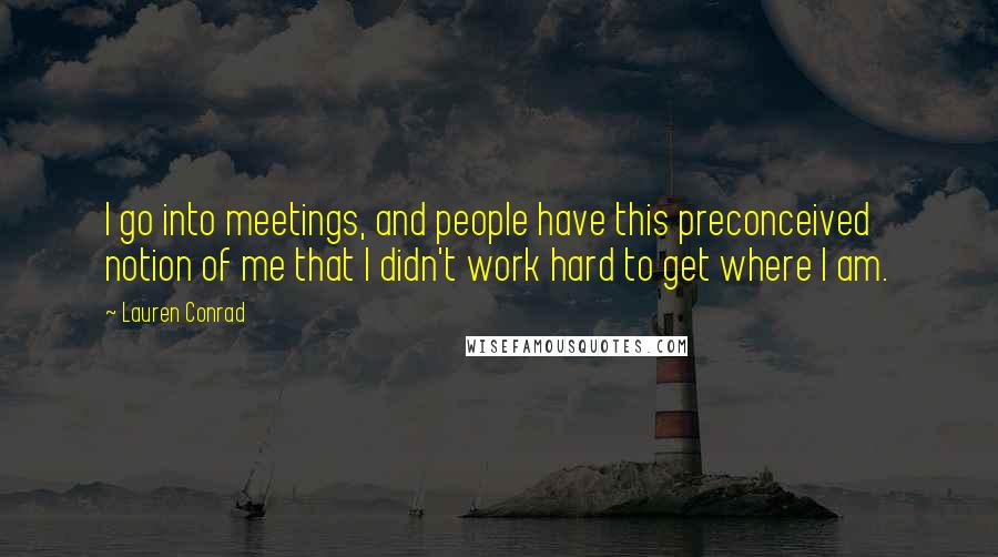 Lauren Conrad Quotes: I go into meetings, and people have this preconceived notion of me that I didn't work hard to get where I am.