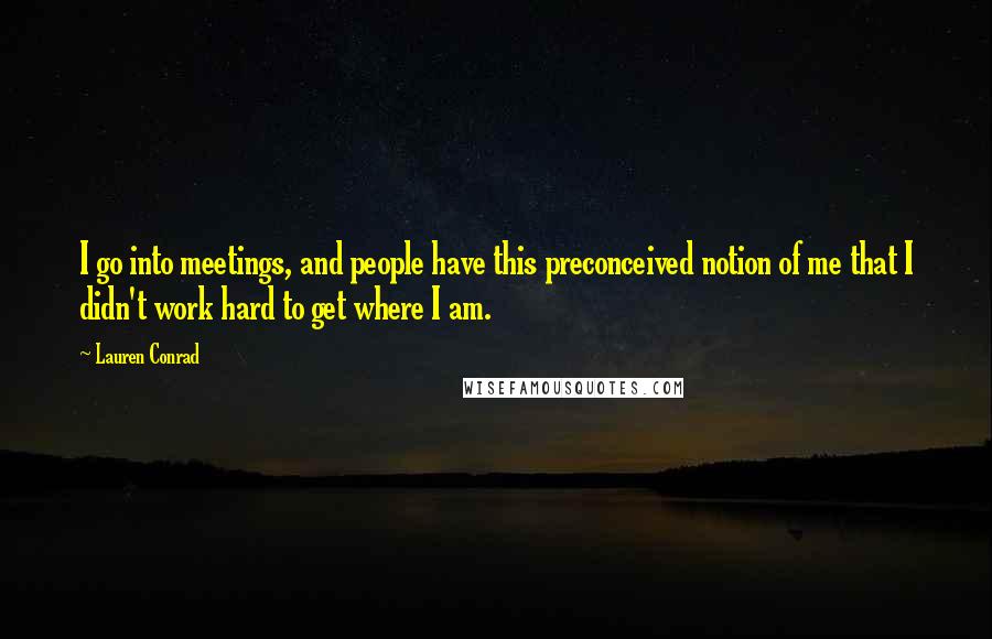 Lauren Conrad Quotes: I go into meetings, and people have this preconceived notion of me that I didn't work hard to get where I am.