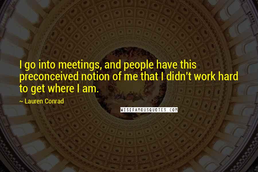 Lauren Conrad Quotes: I go into meetings, and people have this preconceived notion of me that I didn't work hard to get where I am.