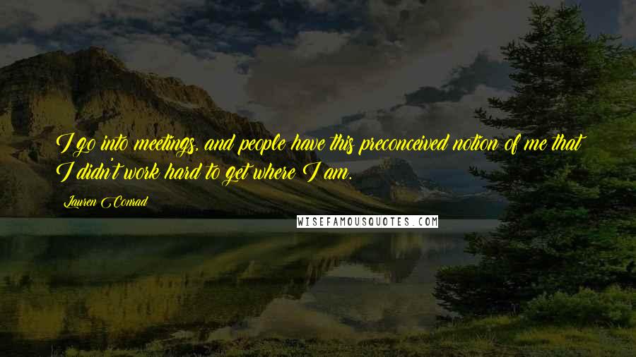 Lauren Conrad Quotes: I go into meetings, and people have this preconceived notion of me that I didn't work hard to get where I am.