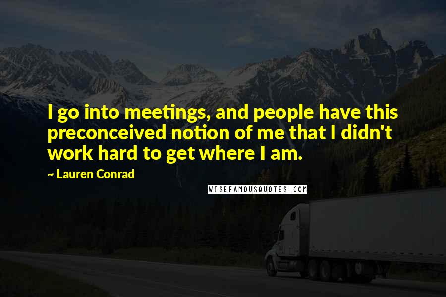 Lauren Conrad Quotes: I go into meetings, and people have this preconceived notion of me that I didn't work hard to get where I am.