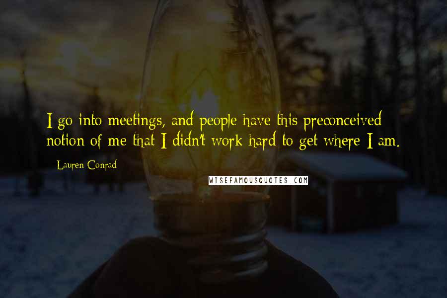 Lauren Conrad Quotes: I go into meetings, and people have this preconceived notion of me that I didn't work hard to get where I am.