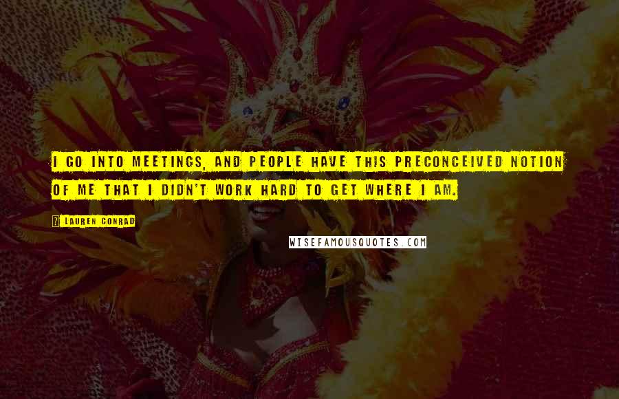 Lauren Conrad Quotes: I go into meetings, and people have this preconceived notion of me that I didn't work hard to get where I am.