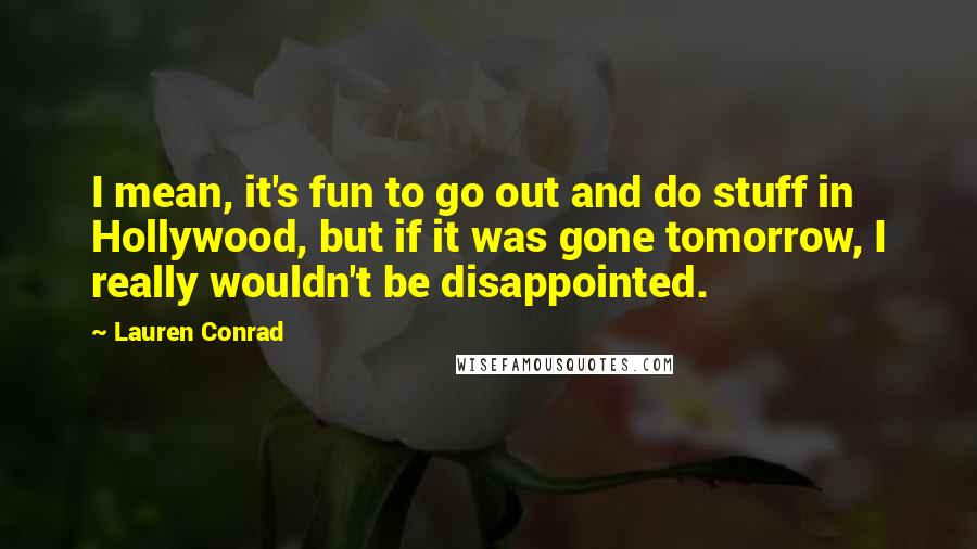 Lauren Conrad Quotes: I mean, it's fun to go out and do stuff in Hollywood, but if it was gone tomorrow, I really wouldn't be disappointed.