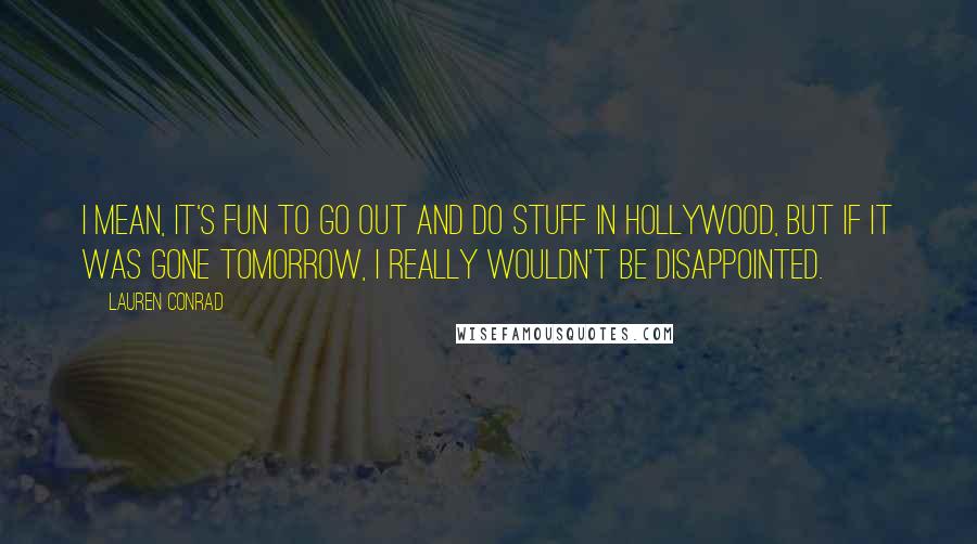 Lauren Conrad Quotes: I mean, it's fun to go out and do stuff in Hollywood, but if it was gone tomorrow, I really wouldn't be disappointed.