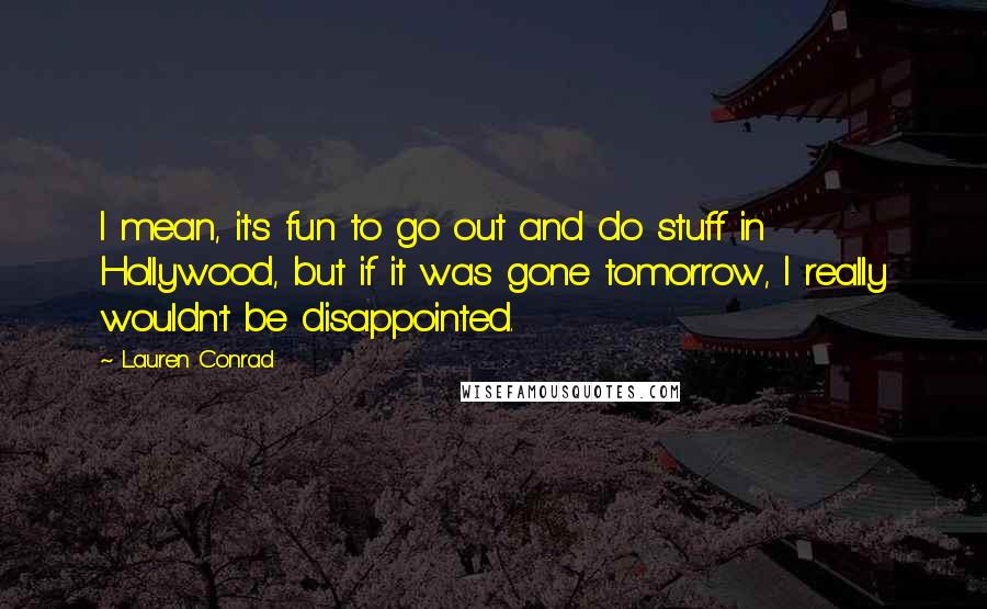 Lauren Conrad Quotes: I mean, it's fun to go out and do stuff in Hollywood, but if it was gone tomorrow, I really wouldn't be disappointed.